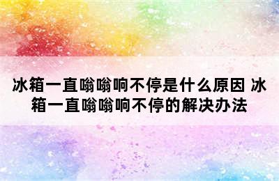 冰箱一直嗡嗡响不停是什么原因 冰箱一直嗡嗡响不停的解决办法